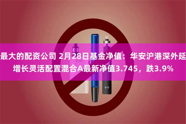 最大的配资公司 2月28日基金净值：华安沪港深外延增长灵活配置混合A最新净值3.745，跌3.9%