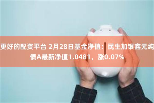 更好的配资平台 2月28日基金净值：民生加银鑫元纯债A最新净值1.0481，涨0.07%