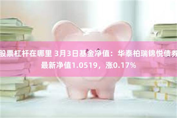 股票杠杆在哪里 3月3日基金净值：华泰柏瑞锦悦债券最新净值1.0519，涨0.17%
