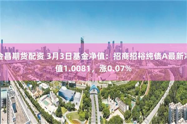 金昌期货配资 3月3日基金净值：招商招裕纯债A最新净值1.0081，涨0.07%