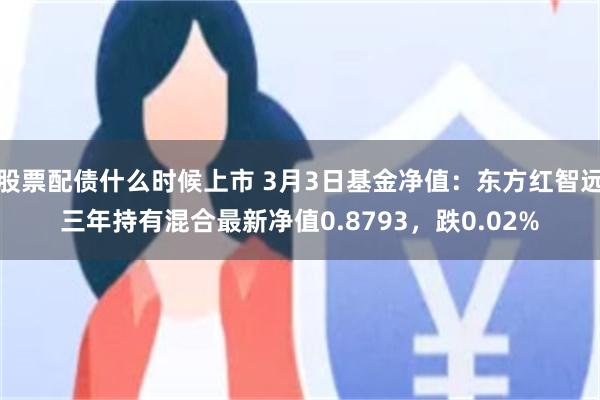 股票配债什么时候上市 3月3日基金净值：东方红智远三年持有混合最新净值0.8793，跌0.02%