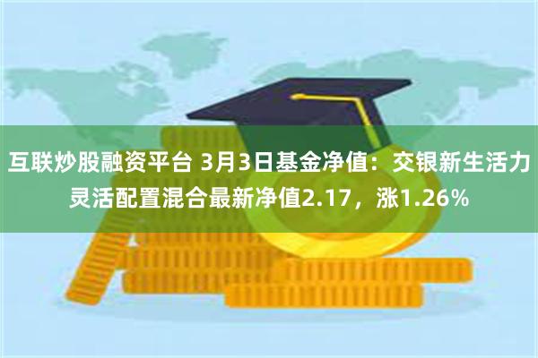 互联炒股融资平台 3月3日基金净值：交银新生活力灵活配置混合最新净值2.17，涨1.26%