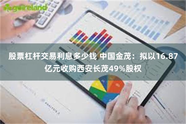 股票杠杆交易利息多少钱 中国金茂：拟以16.87亿元收购西安长茂49%股权