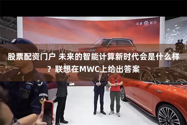 股票配资门户 未来的智能计算新时代会是什么样？联想在MWC上给出答案