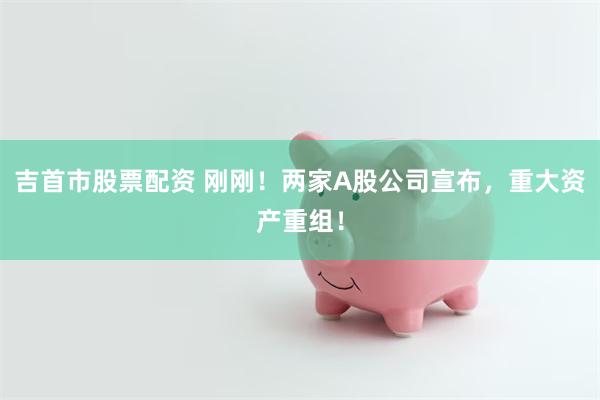 吉首市股票配资 刚刚！两家A股公司宣布，重大资产重组！