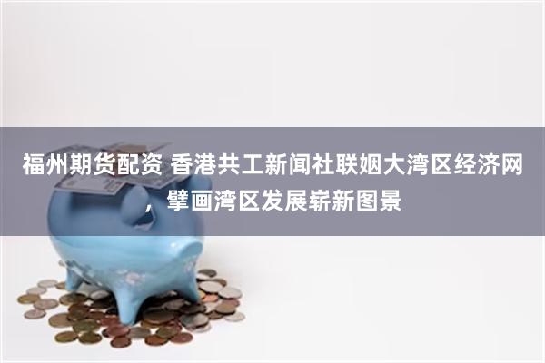 福州期货配资 香港共工新闻社联姻大湾区经济网，擘画湾区发展崭新图景