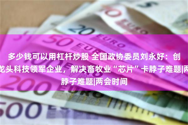 多少钱可以用杠杆炒股 全国政协委员刘永好：创建农业龙头科技领军企业，解决畜牧业“芯片”卡脖子难题|两会时间