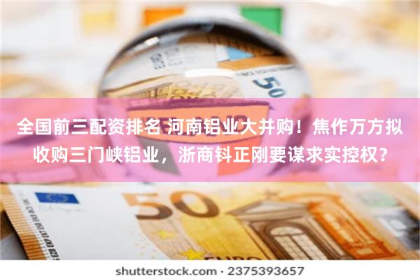 全国前三配资排名 河南铝业大并购！焦作万方拟收购三门峡铝业，浙商钭正刚要谋求实控权？