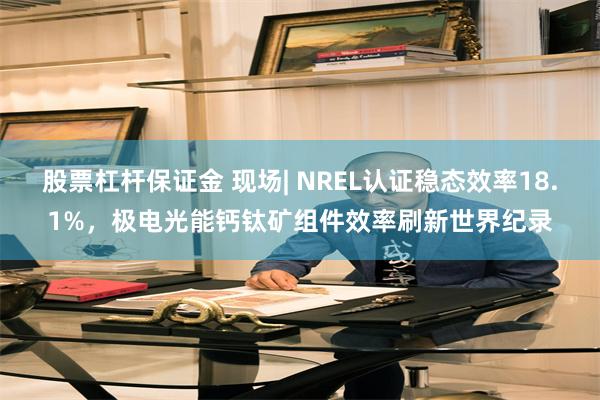 股票杠杆保证金 现场| NREL认证稳态效率18.1%，极电光能钙钛矿组件效率刷新世界纪录