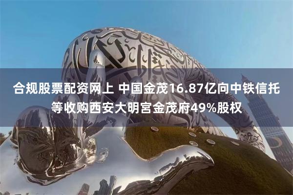 合规股票配资网上 中国金茂16.87亿向中铁信托等收购西安大明宮金茂府49%股权