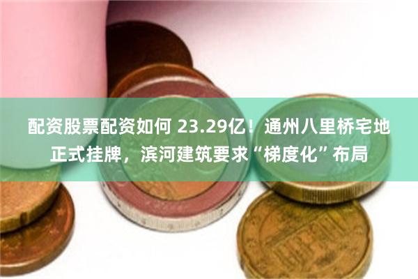配资股票配资如何 23.29亿！通州八里桥宅地正式挂牌，滨河建筑要求“梯度化”布局