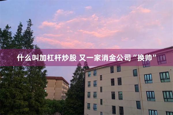 什么叫加杠杆炒股 又一家消金公司“换帅”