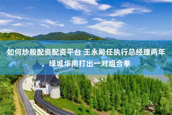 如何炒股配资配资平台 王永飚任执行总经理两年，绿城华南打出一对组合拳