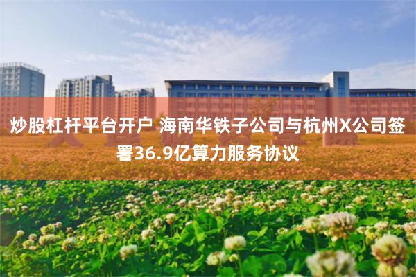 炒股杠杆平台开户 海南华铁子公司与杭州X公司签署36.9亿算力服务协议