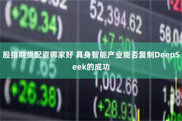 股指期货配资哪家好 具身智能产业能否复制DeepSeek的成功