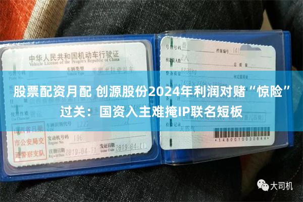 股票配资月配 创源股份2024年利润对赌“惊险”过关：国资入主难掩IP联名短板