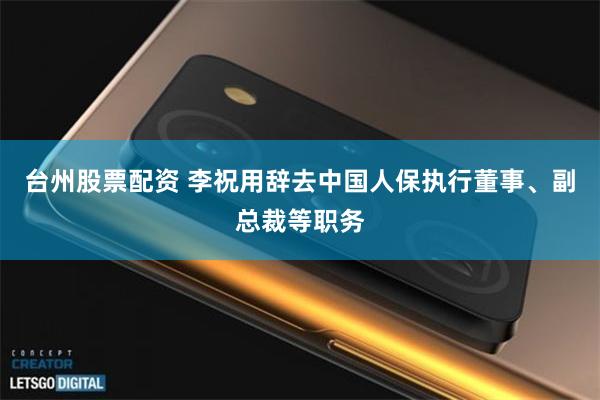 台州股票配资 李祝用辞去中国人保执行董事、副总裁等职务