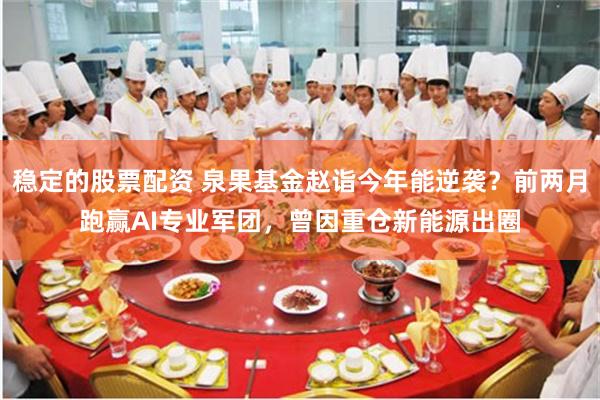 稳定的股票配资 泉果基金赵诣今年能逆袭？前两月跑赢AI专业军团，曾因重仓新能源出圈