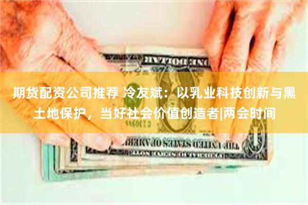 期货配资公司推荐 冷友斌：以乳业科技创新与黑土地保护，当好社会价值创造者|两会时间