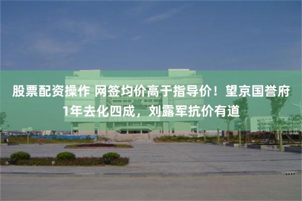 股票配资操作 网签均价高于指导价！望京国誉府1年去化四成，刘露军抗价有道