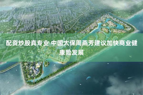 配资炒股真专业 中国太保周燕芳建议加快商业健康险发展