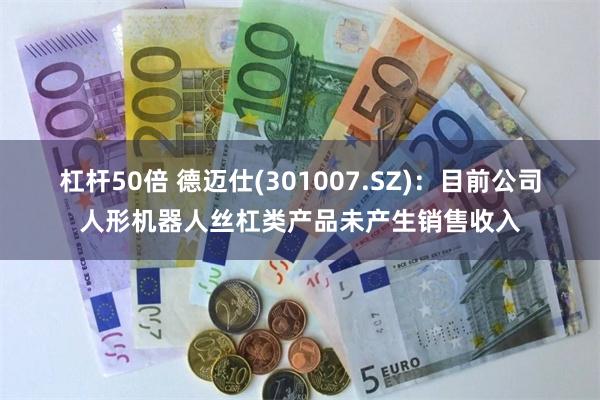 杠杆50倍 德迈仕(301007.SZ)：目前公司人形机器人丝杠类产品未产生销售收入