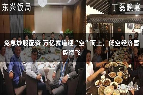 免息炒股配资 万亿赛道迎“空”而上，低空经济蓄势待飞