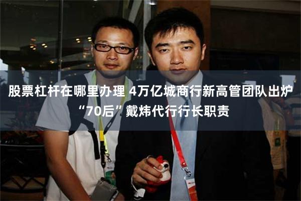 股票杠杆在哪里办理 4万亿城商行新高管团队出炉 “70后”戴炜代行行长职责