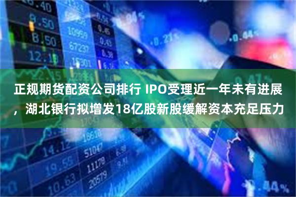 正规期货配资公司排行 IPO受理近一年未有进展，湖北银行拟增发18亿股新股缓解资本充足压力