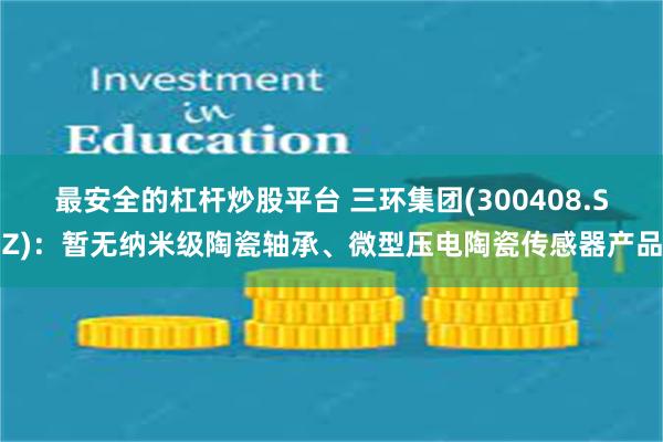 最安全的杠杆炒股平台 三环集团(300408.SZ)：暂无纳米级陶瓷轴承、微型压电陶瓷传感器产品