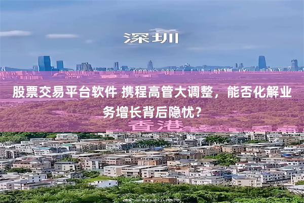 股票交易平台软件 携程高管大调整，能否化解业务增长背后隐忧？