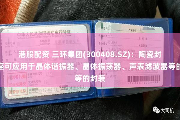 港股配资 三环集团(300408.SZ)：陶瓷封装基座可应用于晶体谐振器、晶体振荡器、声表滤波器等的封装