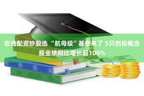 在线配资炒股选 “航母级”基金来了 5只创投概念股业绩同比增长超100%