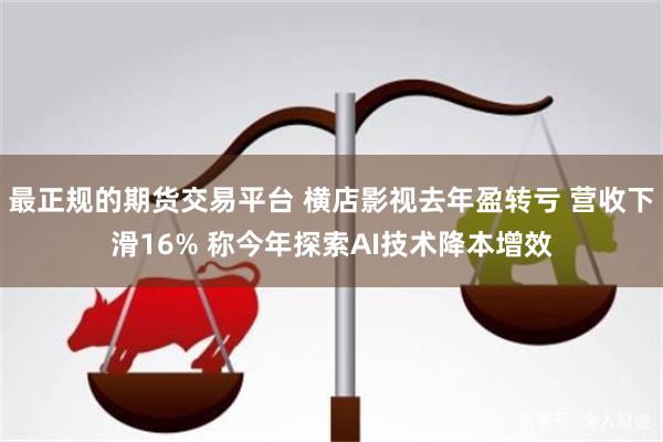 最正规的期货交易平台 横店影视去年盈转亏 营收下滑16% 称今年探索AI技术降本增效
