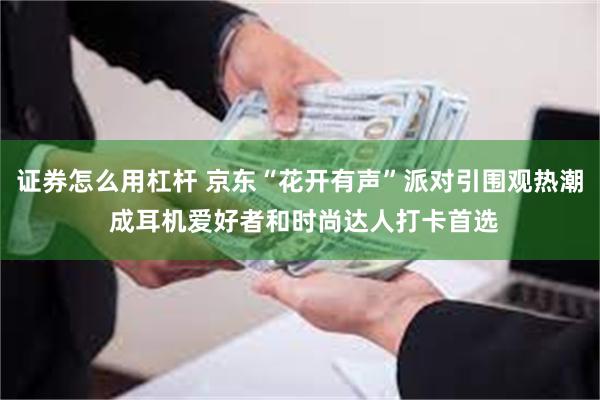 证券怎么用杠杆 京东“花开有声”派对引围观热潮 成耳机爱好者和时尚达人打卡首选