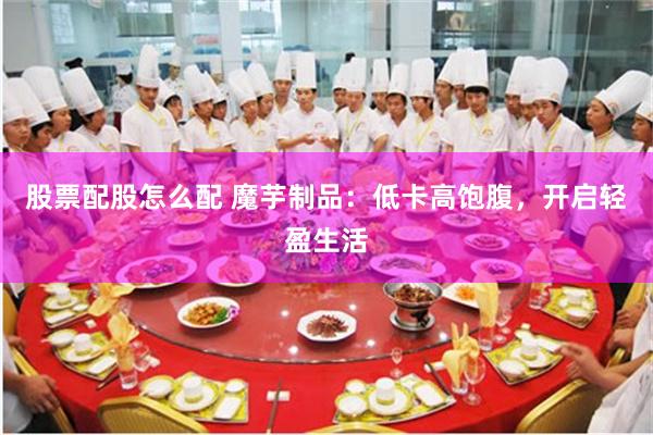 股票配股怎么配 魔芋制品：低卡高饱腹，开启轻盈生活