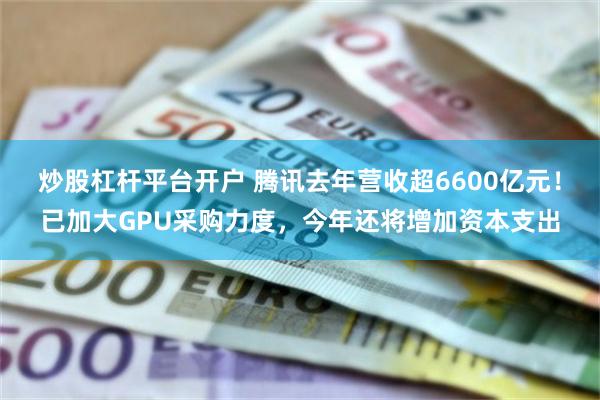 炒股杠杆平台开户 腾讯去年营收超6600亿元！已加大GPU采购力度，今年还将增加资本支出
