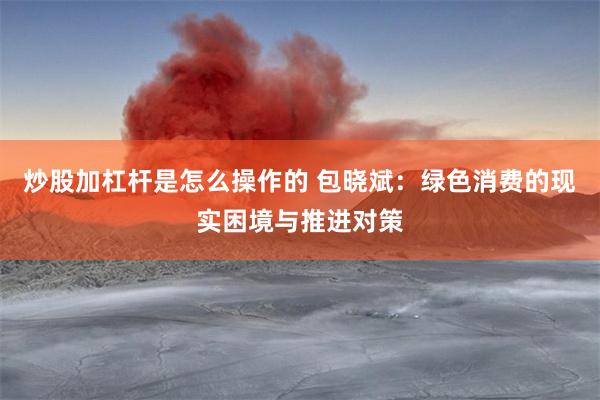 炒股加杠杆是怎么操作的 包晓斌：绿色消费的现实困境与推进对策