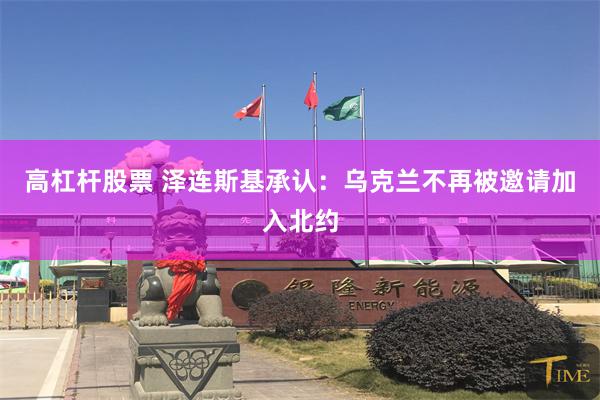 高杠杆股票 泽连斯基承认：乌克兰不再被邀请加入北约