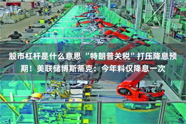 股市杠杆是什么意思 “特朗普关税”打压降息预期！美联储博斯蒂克：今年料仅降息一次