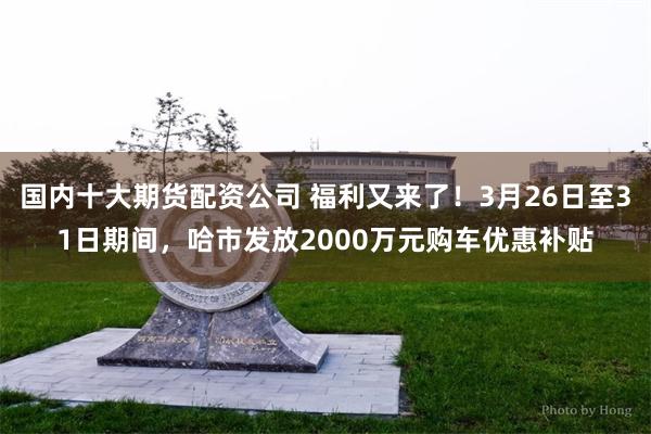 国内十大期货配资公司 福利又来了！3月26日至31日期间，哈市发放2000万元购车优惠补贴