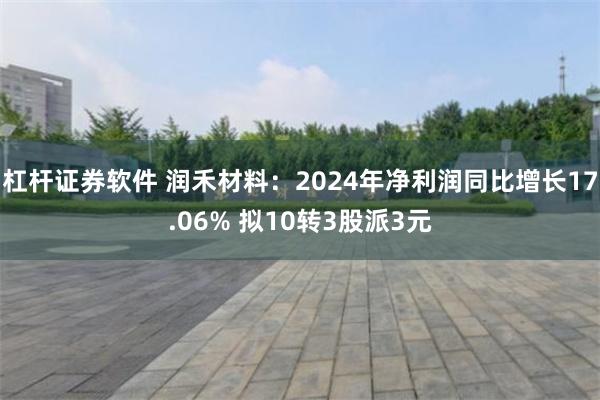 杠杆证券软件 润禾材料：2024年净利润同比增长17.06% 拟10转3股派3元