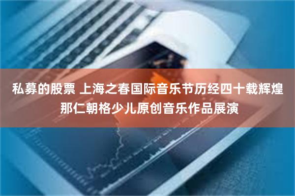 私募的股票 上海之春国际音乐节历经四十载辉煌 那仁朝格少儿原创音乐作品展演