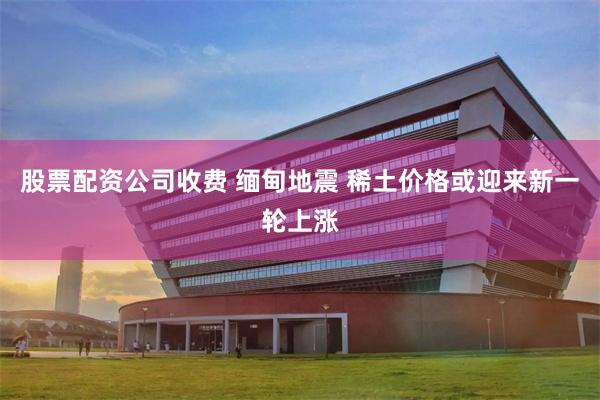 股票配资公司收费 缅甸地震 稀土价格或迎来新一轮上涨