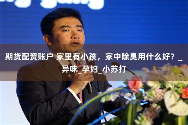 期货配资账户 家里有小孩，家中除臭用什么好？_异味_孕妇_小苏打