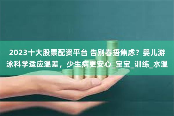 2023十大股票配资平台 告别春捂焦虑？婴儿游泳科学适应温差，少生病更安心_宝宝_训练_水温