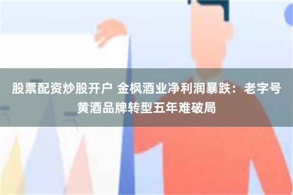 股票配资炒股开户 金枫酒业净利润暴跌：老字号黄酒品牌转型五年难破局