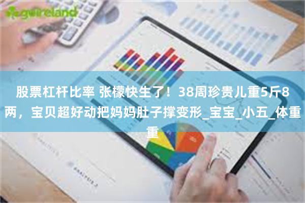 股票杠杆比率 张檬快生了！38周珍贵儿重5斤8两，宝贝超好动把妈妈肚子撑变形_宝宝_小五_体重