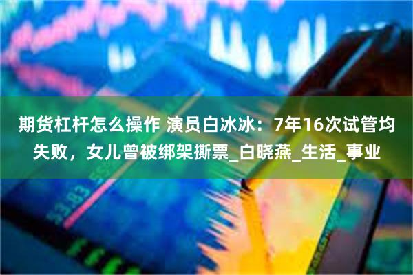 期货杠杆怎么操作 演员白冰冰：7年16次试管均失败，女儿曾被绑架撕票_白晓燕_生活_事业