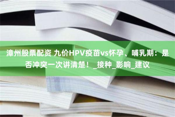 漳州股票配资 九价HPV疫苗vs怀孕、哺乳期：是否冲突一次讲清楚！_接种_影响_建议